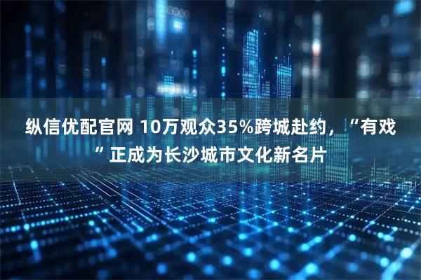 纵信优配官网 10万观众35%跨城赴约，“有戏”正成为长沙城市文化新名片
