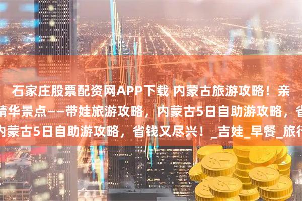 石家庄股票配资网APP下载 内蒙古旅游攻略！亲子内蒙古行，六月玩转精华景点——带娃旅游攻略，内蒙古5日自助游攻略，省钱又尽兴！_吉娃_早餐_旅行