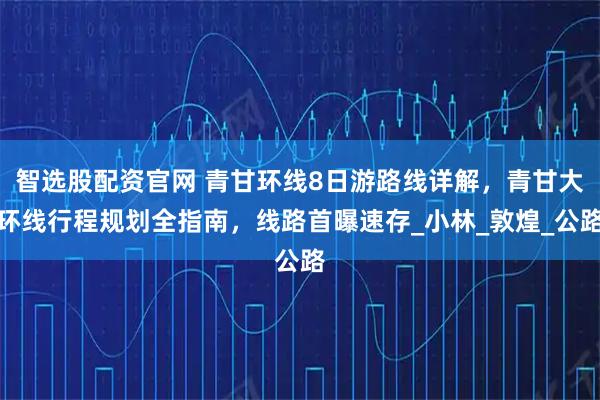 智选股配资官网 青甘环线8日游路线详解，青甘大环线行程规划全指南，线路首曝速存_小林_敦煌_公路