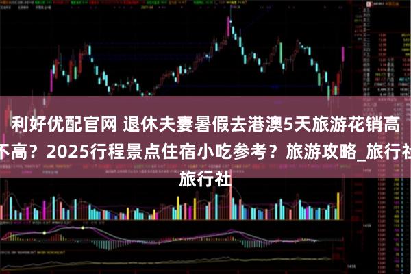 利好优配官网 退休夫妻暑假去港澳5天旅游花销高不高？2025行程景点住宿小吃参考？旅游攻略_旅行社