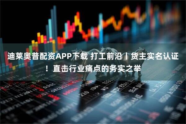 迪莱奥普配资APP下载 打工前沿丨货主实名认证!直击行业痛点的务实之举