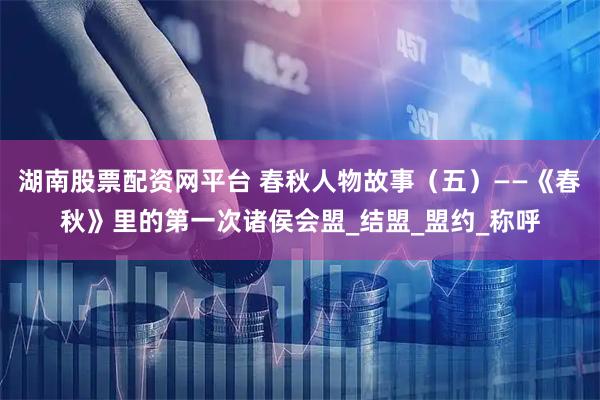 湖南股票配资网平台 春秋人物故事（五）——《春秋》里的第一次诸侯会盟_结盟_盟约_称呼