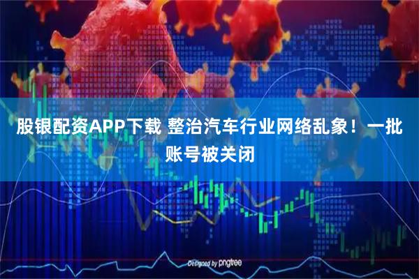 股银配资APP下载 整治汽车行业网络乱象！一批账号被关闭