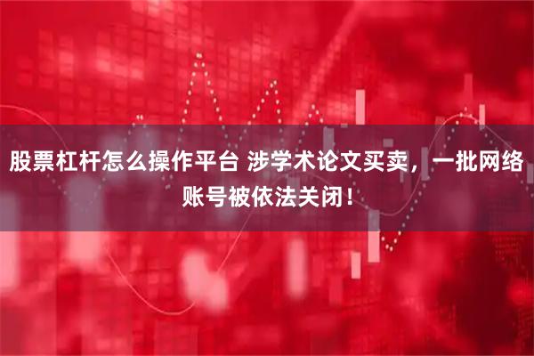 股票杠杆怎么操作平台 涉学术论文买卖，一批网络账号被依法关闭！