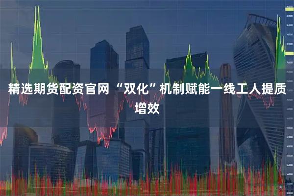 精选期货配资官网 “双化”机制赋能一线工人提质增效