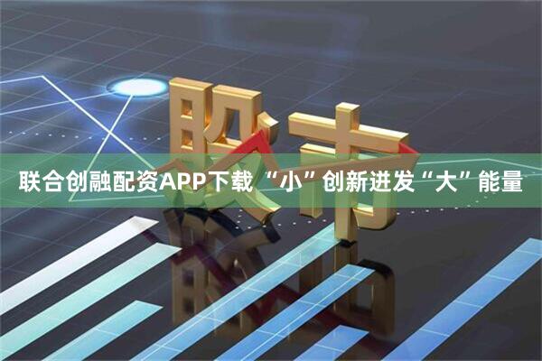 联合创融配资APP下载 “小”创新迸发“大”能量