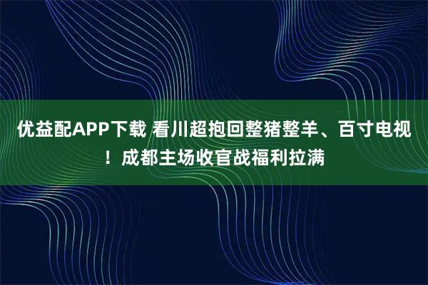 优益配APP下载 看川超抱回整猪整羊、百寸电视!成都主场收官战福利拉满