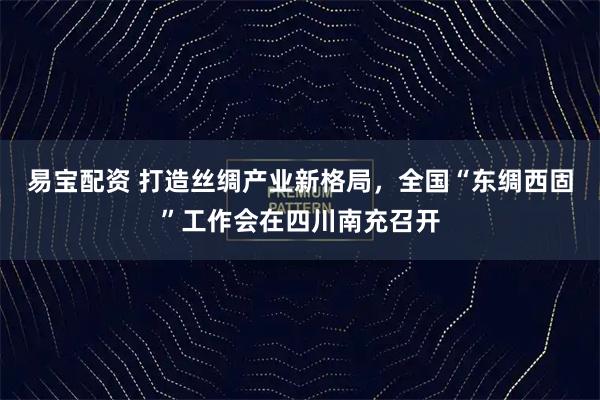 易宝配资 打造丝绸产业新格局,全国“东绸西固”工作会在四川南充召开