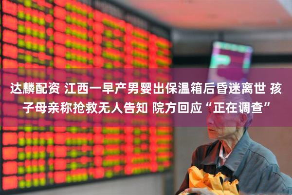 达麟配资 江西一早产男婴出保温箱后昏迷离世 孩子母亲称抢救无人告知 院方回应“正在调查”