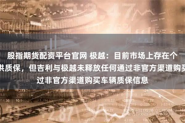 股指期货配资平台官网 极越:目前市场上存在个别车商承诺提供质保,但吉利与极越未释放任何通过非官方渠道购买车辆质保信息