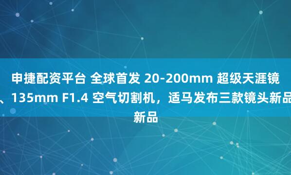 申捷配资平台 全球首发 20-200mm 超级天涯镜、135mm F1.4 空气切割机，适马发布三款镜头新品
