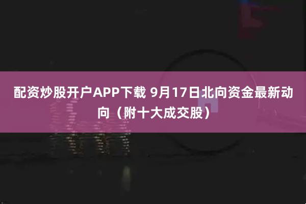 配资炒股开户APP下载 9月17日北向资金最新动向（附十大成交股）