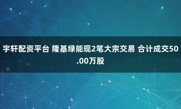 宇轩配资平台 隆基绿能现2笔大宗交易 合计成交50.00万股