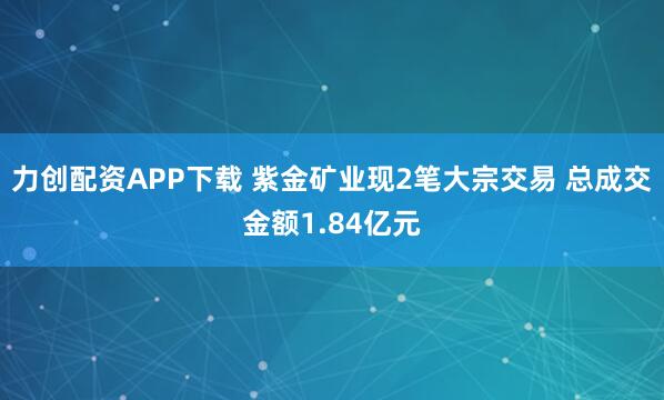 力创配资APP下载 紫金矿业现2笔大宗交易 总成交金额1.84亿元