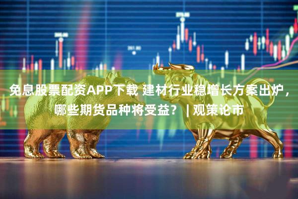 免息股票配资APP下载 建材行业稳增长方案出炉,哪些期货品种将受益? | 观策论市