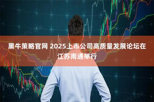 黑牛策略官网 2025上市公司高质量发展论坛在江苏南通举行