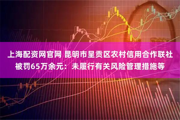上海配资网官网 昆明市呈贡区农村信用合作联社被罚65万余元:未履行有关风险管理措施等