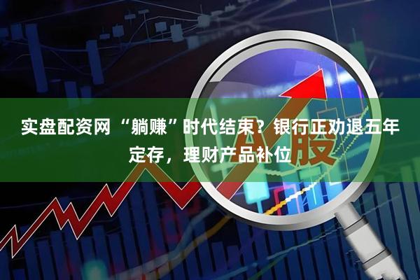 实盘配资网 “躺赚”时代结束？银行正劝退五年定存，理财产品补位