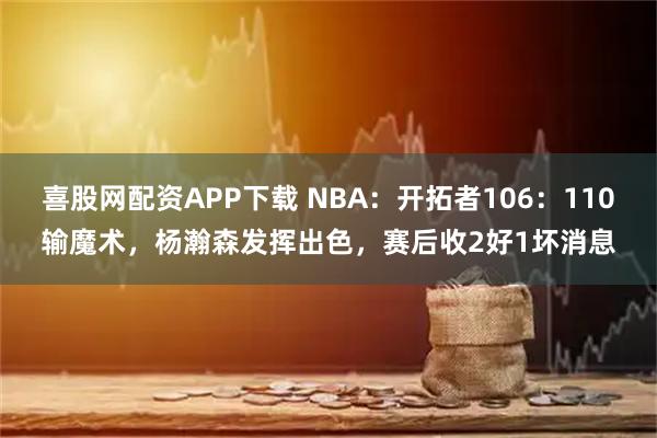 喜股网配资APP下载 NBA：开拓者106：110输魔术，杨瀚森发挥出色，赛后收2好1坏消息