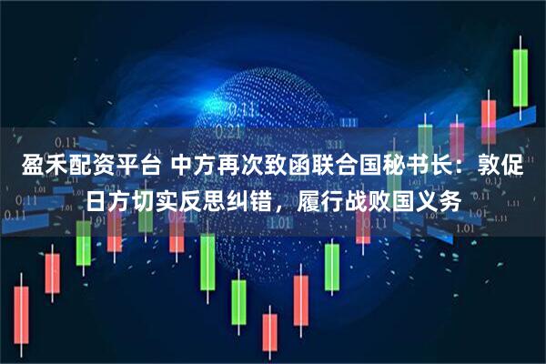 盈禾配资平台 中方再次致函联合国秘书长：敦促日方切实反思纠错，履行战败国义务