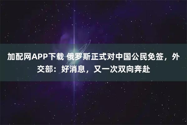加配网APP下载 俄罗斯正式对中国公民免签，外交部：好消息，又一次双向奔赴