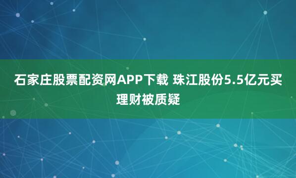 石家庄股票配资网APP下载 珠江股份5.5亿元买理财被质疑