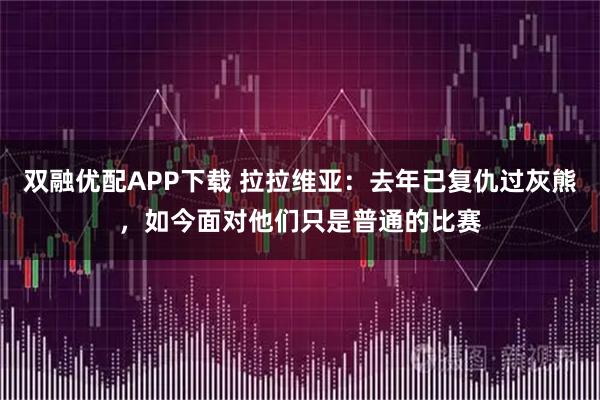 双融优配APP下载 拉拉维亚：去年已复仇过灰熊，如今面对他们只是普通的比赛