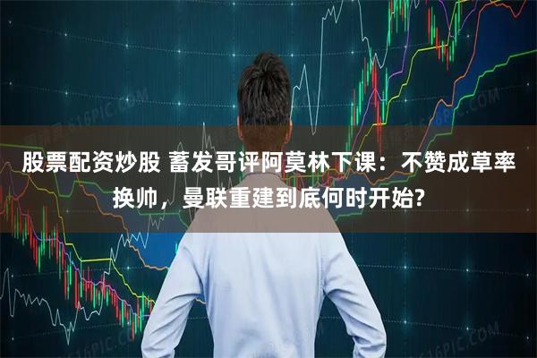 股票配资炒股 蓄发哥评阿莫林下课：不赞成草率换帅，曼联重建到底何时开始?