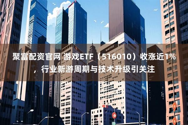 聚富配资官网 游戏ETF（516010）收涨近1%，行业新游周期与技术升级引关注
