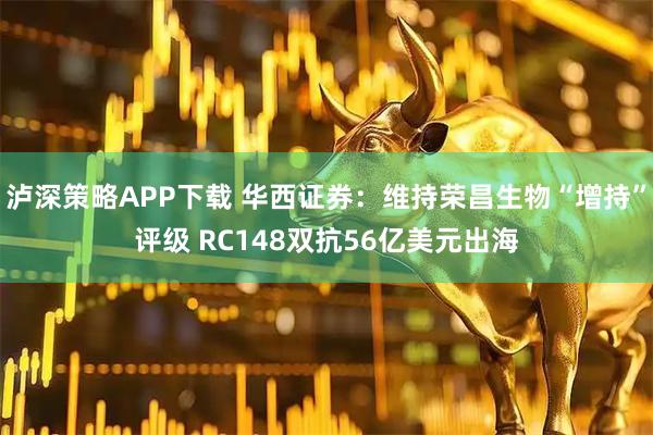 泸深策略APP下载 华西证券：维持荣昌生物“增持”评级 RC148双抗56亿美元出海