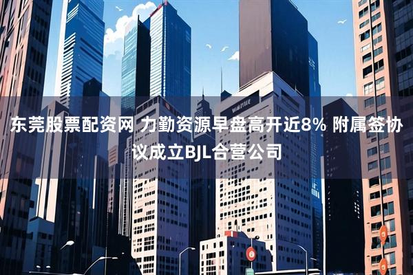 东莞股票配资网 力勤资源早盘高开近8% 附属签协议成立BJL合营公司