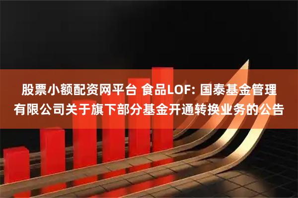 股票小额配资网平台 食品LOF: 国泰基金管理有限公司关于旗下部分基金开通转换业务的公告