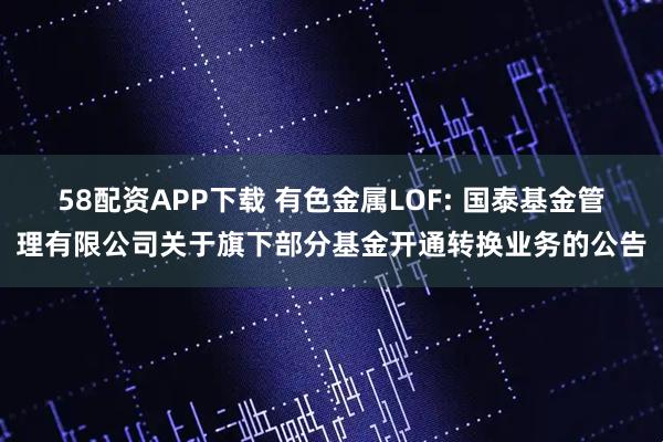 58配资APP下载 有色金属LOF: 国泰基金管理有限公司关于旗下部分基金开通转换业务的公告