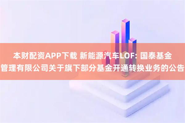 本财配资APP下载 新能源汽车LOF: 国泰基金管理有限公司关于旗下部分基金开通转换业务的公告