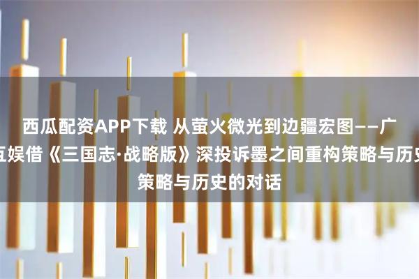 西瓜配资APP下载 从萤火微光到边疆宏图——广州灵犀互娱借《三国志·战略版》深投诉墨之间重构策略与历史的对话
