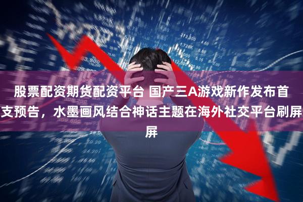股票配资期货配资平台 国产三A游戏新作发布首支预告，水墨画风结合神话主题在海外社交平台刷屏